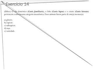 Exercício 14
(Udesc) O cão doméstico (Canis familiaris), o lobo (Canis lupus) e o coiote (Canis latrans)
pertencem a uma mesma categoria taxonômica. Esses animais fazem parte de um(a) mesmo(a):
a) gênero.
b) espécie.
c) subespécie.
d) raça.
e) variedade.
 