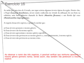 Exercício 16
Ao andar por uma área de Cerrado, um rapaz avistou algumas árvores típicas da região. Dentre elas,
o Pequi (Caryocar brasiliense), árvore muito conhecida em virtude da utilização do seu fruto na
culinária; uma linda palmeira chamada de Buriti (Mauritia flexuosa) e um florido Ipê roxo
(Handroanthus impetiginosus).
A respeito dessas três espécies, é possível concluir que:
a) Essas árvores possuem o mesmo gênero.
b) Essas árvores são da mesma espécie.
c) Essas árvores apresentam o mesmo epíteto específico.
d) Essas árvores não pertencem ao mesmo gênero e, consequentemente, à mesma espécie.
e) Essas árvores não pertencem ao mesmo reino.
Ao observar o nome das três espécies, é possível verificar que nenhuma apresenta o
mesmo gênero (primeiro nome). Sendo assim, elas também não pertencem à mesma
espécie.
 