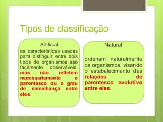 Tipos de classificação
Artificial
as características usadas
para distinguir entre dois
tipos de organismos são
facilmente observáveis,
mas não refletem
necessariamente o
parentesco ou o grau
de semelhança entre
eles.
Natural
ordenam naturalmente
os organismos, visando
o estabelecimento das
relações de
parentesco evolutivo
entre eles.