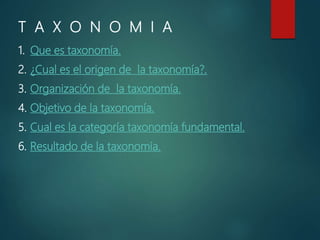 T A X O N O M I A
1. Que es taxonomía.
2. ¿Cual es el origen de la taxonomía?.
3. Organización de la taxonomía.
4. Objetivo de la taxonomía.
5. Cual es la categoría taxonomía fundamental.
6. Resultado de la taxonomía.
 