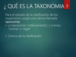 Para el estudio de la clasificación de los
organismos surgió una ciencia llamada
taxonomía:
• La taxonomía "ordenamiento", y nomos,
"norma" o "regla"
• Ciencia de la clasificación.
¿ QUÉ ES LA TAXONOMIA ?
 