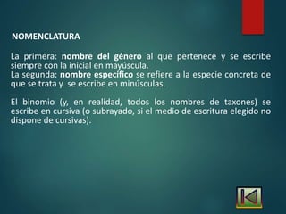 NOMENCLATURA
La primera: nombre del género al que pertenece y se escribe
siempre con la inicial en mayúscula.
La segunda: nombre específico se refiere a la especie concreta de
que se trata y se escribe en minúsculas.
El binomio (y, en realidad, todos los nombres de taxones) se
escribe en cursiva (o subrayado, si el medio de escritura elegido no
dispone de cursivas).
 