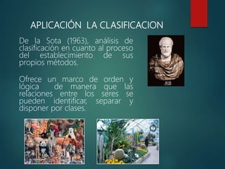 APLICACIÓN LA CLASIFICACION
De la Sota (1963), análisis de
clasificación en cuanto al proceso
del establecimiento de sus
propios métodos.
Ofrece un marco de orden y
lógica de manera que las
relaciones entre los seres se
pueden identificar, separar y
disponer por clases.
 