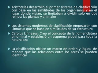 Aristóteles desarrollo el primer sistema de clasificación
con base en las similitudes de los organismos y en el
lugar donde vivían, se limitaban a dividir solo en dos
reinos: las plantas y animales.
 Los sistemas modernos de clasificación empezaron con
Linnaeus que se baso en similitudes de su estructura
 Carolus Linneaus: Creo el concepto de la nomenclatura
binominal y estableció un esquema global para toda la
naturaleza
 La clasificación ofrece un marco de orden y lógica de
manera que las relaciones entre los seres se pueden
identificar
 
