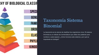 Taxonomía Sistema
Binomial
La taxonomía es la ciencia de clasificar los organismos vivos. El sistema
binomial es un método de nomenclatura que utiliza dos palabras para
nombrar a cada especie. ¿Cómo funciona este sistema y por qué es
importante en biología?
 