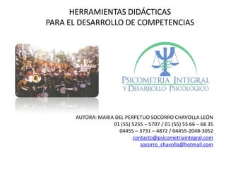 HERRAMIENTAS DIDÁCTICAS
PARA EL DESARROLLO DE COMPETENCIAS
AUTORA: MARIA DEL PERPETUO SOCORRO CHAVOLLA LEÓN
01 (55) 5255 – 5707 / 01 (55) 55 66 – 68 35
04455 – 3731 – 4872 / 04455-2048-3052
contacto@psicometriaintegral.com
socorro_chavolla@hotmail.com
 