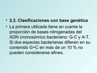 • 2.3. Clasificaciones con base genética
• La primera utilizada tiene en cuenta la
proporción de bases nitrogenadas del
ADN cromosómico bacteriano: G-C y A-T.
Si dos especies bacterianas difieren en su
contenido G+C en más de un 10 % no
pueden considerarse afines.
 