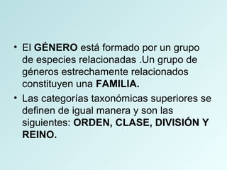• El GÉNERO está formado por un grupo
de especies relacionadas .Un grupo de
géneros estrechamente relacionados
constituyen una FAMILIA.
• Las categorías taxonómicas superiores se
definen de igual manera y son las
siguientes: ORDEN, CLASE, DIVISIÓN Y
REINO.
 