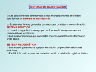 SISTEMAS DE CLASIFICACIÓN
☺Las características taxonómicas de los microorganismos se utilizan
para formar un sistema de clasificación.
☺ Existen dos formas generales para elaborar un sistema de clasificación:
SISTEMA FENÉTICO
☺ Los microorganismos se agrupan en función de semejanzas en sus
características fenotípicas.
☺Los microorganismos que comparten muchas características forman un
único taxón.
SISTEMA FILOGENÉTICO
☺Los microorganismos se agrupan en función de probables relaciones
evolutivas.
☺Es difícil de realizar para las bacterias debido a la falta de registros fósiles.
 