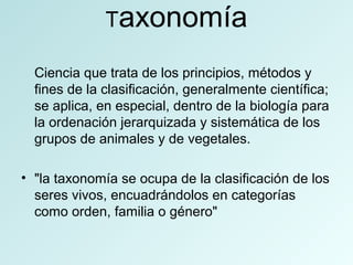 Taxonomía
Ciencia que trata de los principios, métodos y
fines de la clasificación, generalmente científica;
se aplica, en especial, dentro de la biología para
la ordenación jerarquizada y sistemática de los
grupos de animales y de vegetales.
• "la taxonomía se ocupa de la clasificación de los
seres vivos, encuadrándolos en categorías
como orden, familia o género"
 