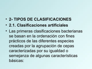 • 2- TIPOS DE CLASIFICACIONES
• 2.1. Clasificaciones artificiales
• Las primeras clasificaciones bacterianas
se basan en la ordenación con fines
prácticos de las diferentes especies
creadas por la agrupación de cepas
caracterizadas por su igualdad o
semejanza de algunas características
básicas:
 