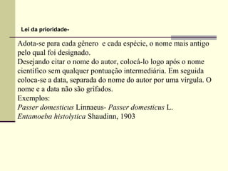Adota-se para cada gênero e cada espécie, o nome mais antigo
pelo qual foi designado.
Desejando citar o nome do autor, colocá-lo logo após o nome
científico sem qualquer pontuação intermediária. Em seguida
coloca-se a data, separada do nome do autor por uma vírgula. O
nome e a data não são grifados.
Exemplos:
Passer domesticus Linnaeus- Passer domesticus L.
Entamoeba histolytica Shaudinn, 1903
Lei da prioridade-
 