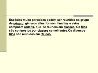 EspéciesEspécies muito parecidas podem ser reunidas no grupo
de gênerogênero; gêneros afins formam famíliasfamílias e estas
compõem ordensordens, que se reúnem em classes.classes. Os filosfilos
são compostos por classesclasses semelhantes.Os diversos
filosfilos são reunidos em Reinos.Reinos.
 