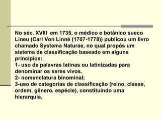 No séc. XVIII em 1735, o médico e botânico sueco
Lineu (Carl Von Linné (1707-1778)) publicou um livro
chamado Systema Naturae, no qual propôs um
sistema de classificação baseado em alguns
princípios:
1- uso de palavras latinas ou latinizadas para
denominar os seres vivos.
2- nomenclatura binominal;
3-uso de categorias de classificação (reino, classe,
ordem, gênero, espécie), constituindo uma
hierarquia.
 