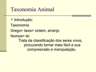 Taxonomia Animal
 Introdução:
Taxonomia
Grego= taxis= ordem, arranjo
Nomos= lei
Trata da classificação dos seres vivos,
procurando tornar mais fácil a sua
compreensão e manipulação.
 