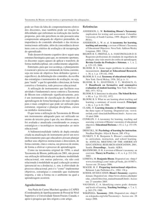 431Taxonomia de Bloom: revisão teórica e apresentação das adequações...
pode ser fruto da falta de comprometimento efetivo
dos discentes, mas também pode ser reação às
diﬁculdades que enfrentam na realização das tarefas
propostas, pois não percebem ou não possuem uma
compreensão adequada do objetivo pretendido, da
importância do conteúdo abordado e das técnicas
instrucionais utilizadas, além da concordância desses
itens com os critérios de avaliação e de recuperação
do aprendizado.
Todo desenvolvimento cognitivo deve seguir uma
estrutura hierárquica para que, no momento oportuno,
os discentes sejam capazes de aplicar e transferir, de
forma multidisciplinar, um conhecimento adquirido.
Entretanto, para que isso aconteça, o planejamento
é essencial e precisa ser estruturado de forma coerente,
seja em torno de objetivos bem deﬁnidos (gerais e
especíﬁcos), da delimitação dos conteúdos, da escolha
das estratégias e instrumentos de avaliação, ou seja,
para “medir” o que foi aprendido e direcionar, de forma
corretiva e formativa, todo processo educacional.
A utilização de instrumentos que facilitem essa
atividade é fundamental e nesse contexto a Taxonomia
de Bloom tem colaborado signiﬁcativamente, pois
é um instrumento de classiﬁcação de objetivos de
aprendizagem de forma hierárquica (do mais simples
para o mais complexo) que pode ser utilizado para
estruturar, organizar e planejar disciplinas, cursos
ou módulos instrucionais.
O que torna a utilização da Taxonomia de Bloom
um instrumento adequado para ser utilizado no
ensino de terceiro grau é que ela, nos últimos anos,
foi avaliada e atualizada considerando os avanços
estratégicos e tecnológicos incorporados ao meio
educacional.
A bidimensionalidade (tabela de dupla entrada)
criada na atualização do instrumento provê um novo
direcionamento para que educadores possam planejar
melhor seus objetivos instrucionais e direcionem, de
forma coerente, clara e concisa, seu processo de ensino,
de forma a efetivar o processo de aprendizagem.
Como na taxonomia original de 1956, a atual
Taxonomia de Bloom, publicada em 2001, não possui
sua utilização delimitada por nenhuma modalidade
educacional, em outras palavras, ela não está
relacionada à modalidade na qual a educação acontece
(presencial ou a distância), e, sim, à efetividade do
processo educacional, pois é o “como” implementar
objetivos, estratégias e conteúdo que realmente
importa, e não a forma ou o ambiente na qual a
aprendizagem ocorrerá.
Agradecimentos
Ana Paula do Carmo Marcheti agradece à CAPES
(Coordenadoria deAperfeiçoamento de Pessoal de Nível
Superior) e à Universidade Simon Frasier, Canadá, o
apoio à pesquisa que deu origem a este artigo.
Referências
ANDERSON, L. W. Rethinking Bloom’s Taxonomy:
implication for testing and assessment. Columbia:
University of South Carolina, 1999. (Report n. MF01/
PC01).
ANDERSON, L. W. et. al. A taxonomy for learning,
teaching and assessing: a revison of Bloom’s Taxonomy
of Educational Objectives. NovaYork: Addison Wesley
Longman, 2001. 336 p.
BELHOT, R. V.; FREITAS,A. A.; VASCONCELLOS D. D.
Requisitos proﬁssionais do estudante de engenharia de
produção: uma visão através dos estilos de aprendizagem.
Revista Gestão da Produção e Sistemas, v. 1, n. 2,
p. 125-135, 2006.
BLOOM, B. S. Some major problems in educational
measurement. Journal or Educational Research,
v. 38, n. 1, p. 139-142, 1944.
BLOOM, B. S. et al. Taxonomy of educational objectives.
New York: David Mckay, 1956. 262 p. (v. 1)
BLOOM, B. S.; HASTINGS, J. T.; MADAUS, G.
F. Handbook on formative and sommative
evaluation of student learning. NewYork: McGraw-
Hill, 1971. 923 p.
BLOOM, B. S. Innocence in education. The School Review,
v. 80, n. 3, p. 333-352, 1972.
BLOOM, B. S. What we are learning about teaching and
learning: a summary of recent research. Principal,
v. 66, n. 2, p. 6-10, 1986.
CLARK, D. Learning domains or Bloom’s taxonomy:
the three types of learning. Disponível em: <www.
nwlink.com/~donclark/hrd/bloom.html>. Acesso em:
19 abril 2006.
CONKLIN, J. A taxonomy for learning, teaching and
assessing: a revision of Blooms’s taxonomy of educational
objectives. Educational Horizons, v. 83, n. 3, p. 153-159,
2005
DRISCOLL, M. Psychology of learning for instruction.
Needhan Heights: Allyn & Bacon, 200. 476 p.
GUSKEY, T. R. Benjamin S. Bloom’s contributions
to curriculum, instruction, and school learning.
In: ANNUAL MEETING OF THE AMERICAN
EDUCATIONAL RESEARCH ASSOCIATION, 2001,
Seattle. Proceedings... Seattle: AERA
KRATHWOHL, D. R. A revision of Bloom’s taxonomy: an
overview. Theory in Practice, v. 41, n. 4, p. 212-218,
2002.
LOMENA, M. Benjamin Bloom. Disponível em: <http://
www.everything2.com/ index.pl?node_id=143987>.
Acesso em: 28 março 2006.
MAGER, R. F. Preparing instructional objectives.
Belmont: Lake Publishers Co., 1984. 136 p.
SCHOOL OF EDUCATION. Bloom’s Taxonomy: cognitive
domain. Disponível em: <http://www.olemiss.edu/depts/
educ_school2/docs/stai_manual/manual8.html>. Acesso
em: 27 setembro 2005.
VAUGHAN, C. A. Identifying course goals: domains
and levels of learning. Teaching Sociology, v. 7, n. 3,
p. 265-279, 1980.
WIKIPEDIA. Taxonomy. 2006. Disponível em: <http://
en.wikipedia.org/wiki/Taxonomy>. Acesso em: 28
março 2006.
 