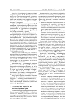 422 Ferraz & Belhot Gest. Prod., São Carlos, v. 17, n. 2, p. 421-431, 2010
Muitos dos objetivos implícitos estão relacionados
a aspectos cognitivos de alta abstração, em outras
palavras, os educadores almejam que seus alunos
atinjam um nível de maturidade de conhecimento
muitas vezes incompatível com os objetivos declarados
e com os procedimentos, estratégias e conteúdos
utilizados e ministrados.
Alguns educadores esquecem que é mais fácil
e adequado atingir altos graus de abstração de um
conteúdo a partir do estímulo do desenvolvimento
cognitivo linear, ou seja, a partir de conceitos mais
simples para os mais elaborados (estratégia indutiva)
e/ou do concreto/real para o abstrato.
Especiﬁcamente no ensino de engenharia, constan-
temente é solicitado aos discentes alto grau de abstração
na realização de algumas atividades acadêmicas que
simulam a realidade, e pode-se perceber que uma
proporção muito pequena de alunos consegue realizar
essas atividades de forma satisfatória. Desenvolver
essa capacidade de abstração e utilização de um
conhecimento especíﬁco de forma multidisciplinar
é um processo que dever ser bem planejado, deﬁnido
e organizadamente estimulado durante o período de
formação (graduação), levando-se em consideração
os estilos de aprendizagem (BELHOT; FREITAS;
VASCONCELLOS, 2006).
Embora essa atividade de deﬁnição de conteúdo do
curso/disciplina seja realizada periodicamente, alguns
educadores ainda a fazem de modo inconsciente e se
sentem despreparados quando solicitados a realizar
essa tarefa de modo diferente do habitual. É nesse
contexto que o uso de instrumentos que facilitem
essa atividade é fundamental.
A deﬁnição clara e estruturada dos objetivos
instrucionais, considerando a aquisição de conheci-
mento e de competências adequados ao perﬁl
proﬁssional a ser formado direcionará o processo
de ensino para a escolha adequada de estratégias,
métodos, delimitação do conteúdo especíﬁco,
instrumentos de avaliação e, consequentemente,
para uma aprendizagem efetiva e duradoura.
Neste contexto, um dos instrumentos existentes
que pode vir a facilitar esse processo nos cursos
superiores é a taxonomia proposta por Bloom et al.
(1956), que tem, explicitamente, como objetivo
ajudar no planejamento, organização e controle dos
objetivos de aprendizagem.
2 Taxonomia dos objetivos do
processo aprendizagem
Taxonomia é um termo bastante usado em diferentes
áreas e, segundo a Wikipédia (2006), é a ciência de
classiﬁcação, denominação e organização de um
sistema pré-determinado e que tem como resultante
um framework conceitual para discussões, análises
e/ou recuperação de informação.
Segundo Bloom et al., vários pesquisadores
utilizaram-se dessa terminologia conceitual baseada
em classiﬁcações estruturadas e orientadas para deﬁnir
algumas teorias instrucionais. Duas das inúmeras
vantagens de se utilizar a taxonomia no contexto
educacional são:
instrumentos de avaliação e utilização de
estratégias diferenciadas para facilitar, avaliar e
estimular o desempenho dos alunos em diferentes
níveis de aquisição de conhecimento; e
discentes, de forma estruturada e consciente, a
adquirirem competências especíﬁcas a partir da
percepção da necessidade de dominar habilidades
mais simples (fatos) para, posteriormente,
dominar as mais complexas (conceitos).
A Associação Norte Americana de Psicologia
(American Psycological Association), baseada no
princípio e na importância de se utilizar o conceito de
classiﬁcação como forma de se estruturar e organizar
um processo, solicitou a alguns de seus membros,
em 1948, que montassem uma “força tarefa” para
discutir, deﬁnir e criar uma taxonomia dos objetivos
de processos educacionais (LOMENA, 2006).
Bloom et al. (1956) assumiu a liderança desse
projeto e, junto com seus colaboradores – M.D.
Englehart, E. J. Furst, W. H. Hill e D. Krathwohl –,
deﬁniu que o primeiro passo em direção à execução
da responsabilidade a eles atribuída seria a divisão
do trabalho de acordo com o domínio especíﬁco de
desenvolvimento cognitivo, afetivo e psicomotor.
Embora todos tenham colaborado signiﬁcativamente
no desenvolvimento dessa taxonomia, ela é conhecida
como “Taxonomia de Bloom”.
Segundo Lomena (2006), Guskey (2001),
Bloom et al. (1956), Bloom (1972), School of
Education (2005) e Clark (2006), as características
básicas de cada um desses domínios podem ser
resumidas em:
conhecimento. Envolve a aquisição de um novo
conhecimento, do desenvolvimento intelectual, de
habilidade e de atitudes. Inclui reconhecimento
de fatos especíﬁcos, procedimentos padrões e
conceitos que estimulam o desenvolvimento
intelectual constantemente. Nesse domínio, os
objetivos foram agrupados em seis categorias e
são apresentados numa hierarquia de comple-
xidade e dependência (categorias), do mais
simples ao mais complexo. Para ascender a
uma nova categoria, é preciso ter obtido um
desempenho adequado na anterior, pois cada
uma utiliza capacidades adquiridas nos níveis
 