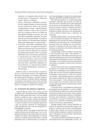 423Taxonomia de Bloom: revisão teórica e apresentação das adequações...
anteriores. As categorias desse domínio são:
Conhecimento; Compreensão; Aplicação;
Análise; Síntese; e Avaliação;
Envolve categorias ligadas ao desenvolvimento
da área emocional e afetiva, que incluem
comportamento, atitude, responsabilidade,
respeito, emoção e valores. Para ascender a
uma nova categoria é preciso ter obtido um
desempenho adequado na anterior, pois cada
uma utiliza capacidades adquiridas nos níveis
anteriores para serem aprimoradas.As categorias
desse domínio são: Receptividade; Resposta;
Valorização; Organização; e Caracterização; e
especíﬁcas. Bloom e sua equipe não chegaram a
deﬁnir uma taxonomia para a área psicomotora,
mas outros o ﬁzeram e chegaram a seis categorias
que incluem ideias ligadas a reﬂexos, percepção,
habilidades físicas, movimentos aperfeiçoados
e comunicação não verbal. Para ascender
a uma nova categoria, é preciso ter obtido
um desempenho adequado na anterior, pois
cada uma utiliza capacidades adquiridas nos
níveis anteriores. As categorias desse domínio
são: Imitação; Manipulação; Articulação; e
Naturalização.
Embora todos os três domínios (cognitivo,
afetivo e psicomotor) tenham sido amplamente
discutidos e divulgados, em momentos diferentes e
por pesquisadores diferentes, o domínio cognitivo
é o mais conhecido e utilizado. Muitos educadores
se apoiam nos pressupostos teóricos desse domínio
para deﬁnirem, em seus planejamentos educacionais,
objetivos, estratégias e sistemas de avaliação.
2.1 Taxonomia dos objetivos cognitivos
Segundo Bloom (1944, 1972), muitas pessoas
reconhecem que a capacidade humana de aprendizagem
difere de uma pessoa para outra e, por um grande
período, acreditou-se que a razão pela qual uma
porcentagem de discentes obtinha desempenho
melhor do que outros estava relacionada às situações
e variáveis existentes fora do ambiente educacional
e que, nas mesmas condições de aprendizagem,
todos aprenderiam com a mesma competência e
profundidade o conteúdo.
Entretanto, Bloom e sua equipe ao direcionar seus
estudos, ﬁzeram uma descoberta que viria a ser de
grande notoriedade no meio educacional: nas mesmas
condições de ensino (desconsiderando as variáveis
externas ao ambiente educacional) todos os alunos
aprendiam, mas se diferenciavam em relação ao
nível de profundidade e abstração do conhecimento
adquirido (BLOOM; HASTIN; MADAUS, 1971).
Essa diferença poderia ser caracterizada pelas
estratégias utilizadas (que levariam ao estudo de
estilos de ensino e aprendizagem) e pela organização
dos processos de aprendizagem para estimular o
desenvolvimento cognitivo. Naquele momento,
o desenvolvimento cognitivo e sua relação com a
deﬁnição do objetivo do processo de aprendizagem
foram a direção tomada para a definição da
taxonomia.
Segundo Conklin (2005), a Taxonomia de Bloom
e sua classiﬁcação hierárquica dos objetivos de
aprendizagem têm sido uma das maiores contribuições
acadêmicas para educadores que, conscientemente,
procuram meios de estimular, nos seus discentes,
raciocínio e abstrações de alto nível (higher order
thinking), sem distanciar-se dos objetivos instrucionais
previamente propostos.
Segundo Mager (1984), um objetivo instrucional
é uma descrição clara sobre o desempenho e a
competência que os educadores gostariam que seus
educandos demonstrassem antes de serem considerados
conhecedores de determinados assuntos. Esse objetivo
está ligado a um resultado intencional diretamente
relacionado ao conteúdo e à forma como ele deverá
ser aplicado.
Um dos motivos pelo qual a taxonomia proposta
por Bloom et al. tornou-se tão importante e trouxe
signiﬁcativas contribuições à área acadêmica foi o fato
de que antes dos anos 50 um dos grandes problemas
na literatura educacional era a falta de consenso
com relação a determinadas palavras usualmente
relacionadas à deﬁnição dos objetivos instrucionais
como, por exemplo, o verbo conhecer era utilizado
com o sentido de ter consciência, saber da existência
ou para expressar domínio de um determinado assunto
(CONKLIN, 2005).
A taxonomia trouxe a possibilidade de padronização
da linguagem no meio acadêmico e, com isso, também
novas discussões ao redor dos assuntos relacionados
à deﬁnição de objetivos instrucionais. Neste contexto,
instrumentos de aprendizagem puderam ser trabalhados
de forma mais integrada e estruturada, inclusive
considerando os avanços tecnológicos que podiam
prover novas e diferentes ferramentas para facilitar
o processo de ensino e aprendizagem.
Segundo Guskey (2001), poucos indivíduos na
história da educação tiveram grande impacto nas
políticas e práticas educacionais como Benjamim
S. Bloom que, durante sua carreira, desenvolveu
inúmeros projetos, programas e poderosas perspectivas
para os educadores em como facilitar o aprendizado
e deﬁnir objetivos cognitivos.
A Taxonomia de Bloom do Domínio Cognitivo é
estruturada em níveis de complexidade crescente – do
 