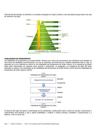 Pirámide del Aprendizaje, el contenido o el concepto entregado sin ningún contexto u otra actividad de apoyo tienen una rata 
de retención muy baja. 
HABILIDADES DE PENSAMIENTO 
Las habilidades de pensamiento son fundamentales. Mientras que mucho del conocimiento que enseñemos será obsoleto en 
unos años, las habilidades de pensamiento, una vez se adquieren, permanecerán con nuestros estudiantes toda su vida. La 
educación de la era Industrial se enfocó en las Habilidades del Pensamiento de Orden Inferior. En la taxonomía de Bloom 
éstas están relacionadas con aspectos como recordar y comprender. La pedagogía y la enseñanza del Siglo XXI están 
enfocadas en jalonar a los estudiantes de las Habilidades del Pensamiento de Orden Inferior (LOTS) hacia las Habilidades de 
Pensamiento de Order Superior (HOTS). 
El Docente del Siglo XXI jalona el aprendizaje de los estudiantes, construyendo sobre la base de recordar conocimiento y 
comprenderlo para llevarlos a usar y aplicar habilidades; a analizar y evaluar procesos, resultados y consecuencias y, a 
elaborar, crear e innovar [6]. 
Pág. 5 - Andrew Churches - http://www.eduteka.org/TaxonomiaBloomDigital.php 
 