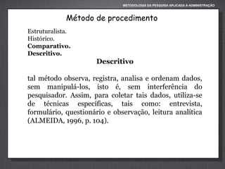 METODOLOGIA DA PESQUISA APLICADA À ADMINISTRAÇÃO

Método de procedimento
Estruturalista.
Histórico.
Comparativo.
Descritivo.

Descritivo
tal método observa, registra, analisa e ordenam dados,
sem manipulá-los, isto é, sem interferência do
pesquisador. Assim, para coletar tais dados, utiliza-se
de técnicas específicas, tais como: entrevista,
formulário, questionário e observação, leitura analítica
(ALMEIDA, 1996, p. 104).

 