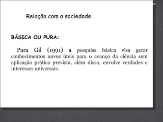 METODOLOGIA DA PESQUISA APLICADA À ADMINISTRAÇÃO

Relação com a sociedade
BÁSICA OU PURA:

Para Gil (1991) a pesquisa básica visa gerar
conhecimentos novos úteis para o avanço da ciência sem
aplicação prática prevista, além disso, envolve verdades e
interesses universais.

 