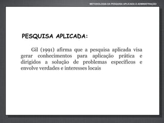 METODOLOGIA DA PESQUISA APLICADA À ADMINISTRAÇÃO

PESQUISA APLICADA:
Gil (1991) afirma que a pesquisa aplicada visa
gerar conhecimentos para aplicação prática e
dirigidos a solução de problemas específicos e
envolve verdades e interesses locais

 