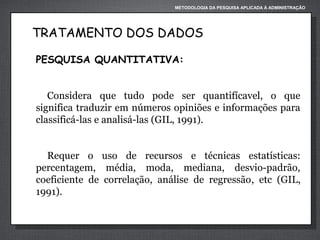 METODOLOGIA DA PESQUISA APLICADA À ADMINISTRAÇÃO

TRATAMENTO DOS DADOS
PESQUISA QUANTITATIVA:
Considera que tudo pode ser quantifícavel, o que
significa traduzir em números opiniões e informações para
classificá-las e analisá-las (GIL, 1991).
Requer o uso de recursos e técnicas estatísticas:
percentagem, média, moda, mediana, desvio-padrão,
coeficiente de correlação, análise de regressão, etc (GIL,
1991).

 