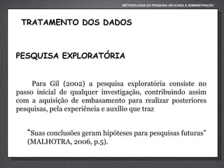 METODOLOGIA DA PESQUISA APLICADA À ADMINISTRAÇÃO

TRATAMENTO DOS DADOS

PESQUISA EXPLORATÓRIA
Para Gil (2002) a pesquisa exploratória consiste no
passo inicial de qualquer investigação, contribuindo assim
com a aquisição de embasamento para realizar posteriores
pesquisas, pela experiência e auxílio que traz

“Suas conclusões geram hipóteses para pesquisas futuras”
(MALHOTRA, 2006, p.5).

 