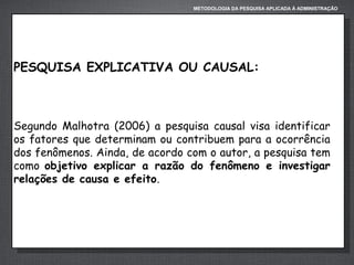 METODOLOGIA DA PESQUISA APLICADA À ADMINISTRAÇÃO

PESQUISA EXPLICATIVA OU CAUSAL:

Segundo Malhotra (2006) a pesquisa causal visa identificar
os fatores que determinam ou contribuem para a ocorrência
dos fenômenos. Ainda, de acordo com o autor, a pesquisa tem
como objetivo explicar a razão do fenômeno e investigar
relações de causa e efeito.

 