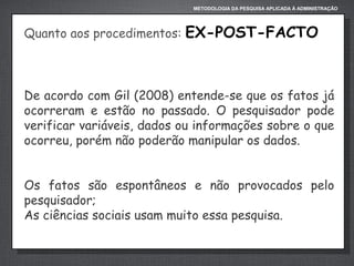 METODOLOGIA DA PESQUISA APLICADA À ADMINISTRAÇÃO

Quanto aos procedimentos:

EX-POST-FACTO

De acordo com Gil (2008) entende-se que os fatos já
ocorreram e estão no passado. O pesquisador pode
verificar variáveis, dados ou informações sobre o que
ocorreu, porém não poderão manipular os dados.
Os fatos são espontâneos e não provocados pelo
pesquisador;
As ciências sociais usam muito essa pesquisa.

 