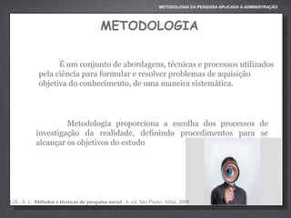 METODOLOGIA DA PESQUISA APLICADA À ADMINISTRAÇÃO

METODOLOGIA
É um conjunto de abordagens, técnicas e processos utilizados
pela ciência para formular e resolver problemas de aquisição
objetiva do conhecimento, de uma maneira sistemática.

Metodologia proporciona a escolha dos processos de
investigação da realidade, definindo procedimentos para se
alcançar os objetivos do estudo

GIL, A. C. Métodos e técnicas de pesquisa social . 6. ed. São Paulo: Atlas, 2009.

 