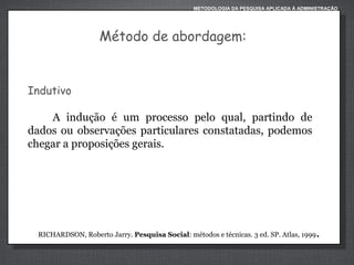 METODOLOGIA DA PESQUISA APLICADA À ADMINISTRAÇÃO

Método de abordagem:

Indutivo
A indução é um processo pelo qual, partindo de
dados ou observações particulares constatadas, podemos
chegar a proposições gerais.

RICHARDSON, Roberto Jarry. Pesquisa Social: métodos e técnicas. 3 ed. SP. Atlas, 1999

.

 