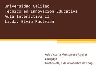 Universidad GalileoTécnico en Innovación EducativaAula Interactiva IILicda. Elvia Rustrian Ada Victoria Monterroso Aguilar 20079137 Guatemala, 2 de noviembre de 2009 