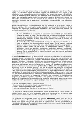 mediante el empleo de textos, notas, conferencias, o cualquier otro tipo de enseñanza
directa. Es necesario utilizar estrategias directas de aprendizaje, que apoyen a los
estudiantes en la adquisición de conocimiento básico que les permita realizar más adelante,
tareas de aprendizaje más complejas. Sin embargo, en el currículo de Saskatchewan se
espera que los estudiantes aprendan, principalmente, mediante la exploración guiada. Las
actividades recomendadas para la mayoría de los objetivos de aprendizaje enfatizan
estrategias derivadas de la experiencia, interactivas, independientes o de instrucción
indirecta.

Respecto a la evaluación, los maestros deben usar una diversidad de técnicas para evaluar el
dominio cognitivo. Sin embargo, los verbos utilizados para transmitir la intención de los
objetivos de aprendizaje proporcionan información útil para seleccionar técnicas de
evaluación especificas. Por ejemplo:

      •   El verbo "identificar" en un objetivo de aprendizaje que describa lo que el estudiante
          debería ser capaz de hacer, podría sugerir que el maestro considerara el uso de
          técnicas de evaluación objetivas que comprendan selección múltiple, parear, o
          elementos de verdadero y falso, para obtener información sobre el progreso del
          aprendizaje del estudiante.
      •   El empleo de verbos tales como "aplicar", "manipular" y "operar", enumerados en el
          nivel de Aplicación del dominio cognitivo, podría sugerir que el maestro considere
          tareas de valoración de desempeño, como la técnica de evaluación más apropiada.
      •   Algunos verbos citados en los niveles de Comprensión, Análisis, Síntesis, y
          Evaluación, como por ejemplo:("interpretar', 'defender', 'explicar', categorizar',
          'formular', 'proponer', 'juzgar', 'contratar'), podrían sugerir que: ampliar respuestas
          abiertas, hacer tareas escritas, o realizar presentaciones, son técnicas apropiadas
          para obtener información.

El dominio afectivo se centra en la voluntad del estudiante en poner atención, en participar,
en valorar cosas, y en desarrollar un sistema personal de valores que sea consistente. Los
Aprendizajes Básicos o Esenciales Comunes, tales como el Aprendizaje Independiente y los
Valores y Destrezas Personales y Sociales, son componentes importantes del currículo de
Saskatchewan que no solamente expresan los objetivos cognitivos, sino lo que es más
importante, los objetivos afectivos de aprendizaje. Debido a la naturaleza de éste dominio,
puede percibirse su evaluación como problemática o difícil. Pero es importante que la
evaluación incluya el dominio afectivo. Una de las formas más efectivas de recopilar
información sobre el progreso del estudiante en éste dominio es mediante la observación. La
clave para una evaluación exitosa del dominio afectivo es tener una comprensión clara sobre
los objetivos de aprendizaje e identificar indicadores específicos del progreso de éste. Una
vez que estos elementos se hayan establecido, los estudiantes se pueden evaluar por medio
de listados de verificación, o escalas de calificación que incorporen los indicadores de
progreso, o mediante registros anecdóticos. Por ejemplo, si un objetivo afectivo de
aprendizaje establece que :"el estudiante debe demostrar preocupación por la protección del
medio ambiente", los indicadores específicos del progreso del alumno podrían incluir:

·   Efectuar lecturas adicionales o investigar el tema
·   Ver programas de televisión y discutir asuntos ambientales
·   Unirse a clubes relacionados con el objetivo
·   Mostrar preocupación por el ambiente con sus acciones diarias.

Las técnicas de auto evaluación tales como las escalas de actitud o las tareas escritas, se
pueden utilizar junto con otras actividades tales como entrevistas con el maestro, para
obtener información sobre las actitudes y los intereses del estudiante.

Los objetivos de aprendizaje dentro del dominio psicomotor tienen que ver con la
coordinación gruesa y fina de los movimientos corporales y también con la comunicación
verbal y no verbal. Listados de verificación de observaciones, escalas de calificación y
registros anecdóticos, son formas efectivas de recopilar información sobre el progreso de los
estudiantes y su desarrollo psicomotor.
 