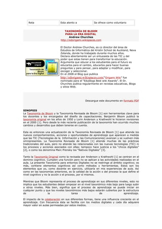 Reta                     Esta atento a              Se ofrece como voluntario


                                TAXONOMÍA DE BLOOM
                                 PARA LA ERA DIGITAL
                                    Andrew Churches
                             http://edorigami.wikispaces.com

                             El Doctor Andrew Churches, es co director del área de
                             Estudios de Informática del Kristin School de Auckland, Neva
                             Zelanda, donde ha trabajado durante muchos años.
                             Declara abiertamente ser un entusiasta de las TIC y del
                             poder que estas tienen para transformar la educación.
                             Argumenta que educar a los estudiantes para el futuro es
                             educarlos para el cambio, educarlos para hacer buenas
                             preguntas y para pensar, para adaptar y modificar, para
                             escoger y seleccionar.
                             En el 2008 el Blog que publica
                             http://edorigami.wikispaces.com/“Origami Wiki” fue
                             nominado para el “Edublogs Best wiki Awards”. El Dr.
                             Churches publica regularmente en revistas educativas, Blogs
                             y sitios Web.




                                                 Descargue este documento en formato PDF


SINOPSIS
La Taxonomía de Bloom y la Taxonomía Revisada de Bloom [1] son herramientas clave para
los docentes y los encargados del diseño de capacitaciones. Benjamín Bloom publicó la
taxonomía original en los años de 1950 y Lorin Anderson y Krathwohl le hicieron revisiones
en el 2000 [1]. Pero desde la más reciente publicación de la taxonomía han ocurrido muchos
cambios y desarrollos que deben tenerse en cuenta.

Esta es entonces una actualización de la Taxonomía Revisada de Bloom [1] que atiende los
nuevos comportamientos, acciones y oportunidades de aprendizaje que aparecen a medida
que las TIC (Tecnologías de la Información y las Comunicaciones) avanzan y se vuelven más
omnipresentes. La Taxonomía Revisada de Bloom [1] atiende muchas de las prácticas
tradicionales del aula, pero no atiende las relacionadas con las nuevas tecnologías (TIC) ni
los procesos y acciones asociados con ellas; tampoco hace justicia a los “chicos digitales”
[2], o como los denomina Marc Prensky los “Nativos Digitales” [3].

Tanto la Taxonomía Original como la revisada por Anderson y Krathwohl [1] se centran en el
dominio cognitivo. Cumplen una función pero no se aplican a las actividades realizadas en el
aula. La presente Taxonomía para entornos Digitales no se restringe al ámbito cognitivo; es
más, contiene elementos cognitivos así como métodos y herramientas. Estos son los
elementos que yo, como docente en ejercicio, utilizaría en mis experiencias de aula. Así
como en las taxonomías anteriores, es la calidad de la acción o del proceso la que define el
nivel cognitivo y no la acción o el proceso, por sí mismos.

Mientras que Bloom representa el proceso de aprendizaje en sus diferentes niveles, esto no
implica que los estudiantes deban empezar en el nivel taxonómico más bajo para luego subir
a otros niveles. Más bien, significa que el proceso de aprendizaje se puede iniciar en
cualquier punto y que los niveles taxonómicos más bajos estarán cubiertos por la estructura
de                  la                tarea                 de                 aprendizaje.

El impacto de la colaboración en sus diferentes formas, tiene una influencia creciente en el
aprendizaje. Con frecuencia ésta se facilita con los medios digitales y cada día adquiere
mayor valor en aulas permeadas por estos medios.
 