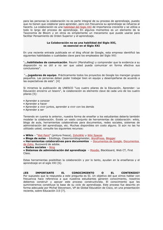 para las personas la colaboración no es parte integral de su proceso de aprendizaje, puesto
que no tienen que colaborar para aprender, pero con frecuencia su aprendizaje se refuerza al
hacerlo. La colaboración es una habilidad del Siglo XXI de importancia creciente y se utiliza a
todo lo largo del proceso de aprendizaje. En algunos momentos es un elemento de la
Taxonomía de Bloom y en otros es simplemente un mecanismo que puede usarse para
facilitar Pensamiento de Orden Superior y el aprendizaje.

                        La Colaboración no es una habilidad del Siglo XXI,
                                   es esencial en el Siglo XXI

En una reciente entrada publicada en el blog oficial de Google, esta empresa identificó las
siguientes habilidades o cualidades clave para los empleados del Siglo XXI:

“...habilidades de comunicación. Reunir (Marshalling) y comprender que la evidencia a su
disposición no es útil a no ser que usted pueda comunicar en forma efectiva sus
conclusiones”.

 “...jugadores de equipo. Prácticamente todos los proyectos de Google los manejan grupos
pequeños. Las personas deben poder trabajar bien en equipo y desempeñarse de acuerdo a
las expectativas de este”. [4]

Si miramos la publicación de UNESCO “Los cuatro pilares de la Educación, Aprender: La
Educación encierra un tesoro”, la colaboración es elemento clave de cada uno de los cuatro
pilares [5]:

•   Aprender   a   conocer
•   Aprender   a   hacer
•   Aprender   a   vivir juntos, aprender a vivir con los demás
•   Aprender   a   ser

Teniendo en cuenta lo anterior, nuestra forma de enseñar a los estudiantes debería también
modelar la colaboración. Existe un vasto conjunto de herramientas de colaboración: wikis,
blogs de aula, herramientas colaborativas para documentos, redes sociales, sistemas de
administración del aprendizaje, etc. Muchas disponibles sin costo alguno. Si aún no las ha
utilizado usted, consulte los siguientes recursos:

● Wikis – “Wet Paint” (pintura fresca), ZohoWiki y Wiki Spaces
● Blogs de aulas – Edublogs, Classroomblogmeister, WordPress, Blogger
● Herramientas colaborativas para documentos – Documentos de Google, Documentos
de Zoho, Buzzword de adobe.
● Redes sociales – Ning
● Sistemas de administración del aprendizaje – Moodle, Blackboard, Web CT, First
Class.

Estas herramientas posibilitan la colaboración y por lo tanto, ayudan en la enseñanza y el
aprendizaje en el siglo XXI [6].


¿ES       IMPORTANTE          EL     CONOCIMIENTO           O      EL      CONTENIDO?
Por supuesto que la respuesta a este pregunta es SI. Un objetivo del que oímos hablar con
frecuencia hace referencia a que nuestros estudiantes generen conocimiento, nosotros
debemos construír y apoyar este proceso constructivista. El conocimiento que les
suministremos constituye la base de su ciclo de aprendizaje. Este proceso fue descrito en
forma adecuada por Michal Stevenson, VP de Global Education de Cisco, en una presentación
reciente, sobre Educación 3.0 [7].
 