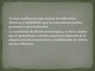 Es una clasificación que incluye los diferentes
objetivos y habilidades que los educadores pueden
proponer a sus estudiantes.
La taxonomía de Bloom es jerárquica, es decir, asume
que el aprendizaje a niveles superiores depende de la
adquisición del conocimiento y habilidades de ciertos
niveles inferiores.
 