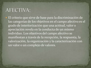  El criterio que sirve de base para la discriminación de
las categorías de los objetivos en el campo afectivo es el
grado de interiorización que una actitud, valor o
apreciación revela en la conducta de un mismo
individuo. Los objetivos del campo afectivo se
manifiestan a través de la recepción, la respuesta, la
valorización, la organización y la caracterización con
un valor o un complejo de valores.
 