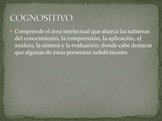  Comprende el área intelectual que abarca las subáreas
del conocimiento, la comprensión, la aplicación, el
análisis, la síntesis y la evaluación; donde cabe destacar
que algunas de éstas presentan subdivisiones.
 