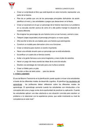 2-2020 MARISOL LLANOSVILLACA
LIBEREMOS BOLIVIA
 Crear un script desde el libro que está leyendo en este momento; representar una
parte de la historia.
 Plan de un partido que uno de los personajes principales disfrutarían de asistir:
planificar el menú, y las actividades o juegos que desea tener en la fiesta.
 Crear un escenario en el que un personaje de la historia reacciona a un problema
en su escuela; escribir acerca de cómo él o ella podría manejar la situación de
manera diferente.
 Re-imaginar los personajes de una historia como un ser humano, animal o cosa.
 Teleport (viajes espaciales) el personaje principal a un nuevo ajuste.
 (Re) escribir la letra de una balada para una historia que está leyendo.
 Construir un modelo para demostrar cómo va a funcionar.
 Crear un diorama para ilustrar un evento importante.
 Hacer una entrada anuario para un personaje que se está estudiando.
 Escenificar un cuadro de un famoso evento.
 Invitar a la gente famosa a una cena imaginaria y crear el plan de asientos.
 Hacer un juego de mesa usando las ideas de la zona de estudio.
 Diseñar una estrategia de mercado para una muñeca carácter.
 Crear un folleto para un país.
 Escribir un libro de texto sobre … para los demás
3. CONCLUSIONES
El uso de Blooms Taxonomía en la planificación puede ayudar a mover a los estudiantes
a través de los diferentes niveles de desarrollo cognitivo. Al planificar los resultados del
aprendizaje , los profesores deben reflexionar sobre los diferentes niveles de
aprendizaje. El aprendizaje aumenta cuando los estudiantes son introducidos a los
conceptos del curso y luego se les da la oportunidad de practicar su aplicación. Cuando
los estudiantes aplican una idea abstracta a una situación concreta para resolver un
problema o lo relacionan con la experiencia previa, que están mostrando su nivel de
competencia en este nivel.5
 