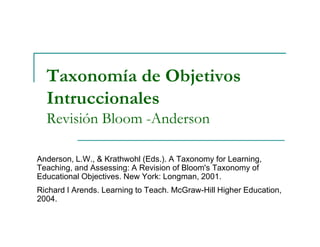 Taxonomía de Objetivos
Intruccionales
Revisión Bloom -AndersonRevisión Bloom -Anderson
Anderson, L.W., & Krathwohl (Eds.). A Taxonomy for Learning,
Teaching, and Assessing: A Revision of Bloom's Taxonomy of
Educational Objectives. New York: Longman, 2001.
Richard I Arends. Learning to Teach. McGraw-Hill Higher Education,
2004.
 