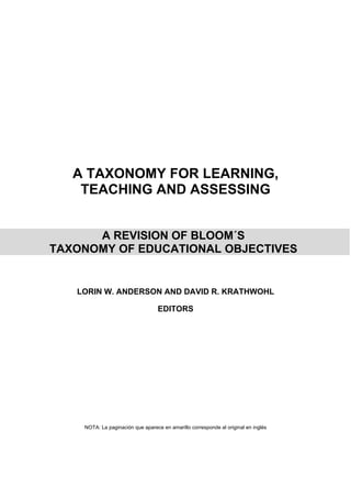 A TAXONOMY FOR LEARNING,
TEACHING AND ASSESSING
A REVISION OF BLOOM´S
TAXONOMY OF EDUCATIONAL OBJECTIVES
LORIN W. ANDERSON AND DAVID R. KRATHWOHL
EDITORS
NOTA: La paginación que aparece en amarillo corresponde al original en inglés
 