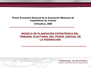 MODELO DE PLANEACIÓN ESTRATÉGICA DEL TRIBUNAL ELECTORAL DEL PODER JUDICIAL DE LA FEDERACIÓN Primer Encuentro Nacional de la Asociación Mexicana de Impartidores de Justicia Chihuahua, 2008 