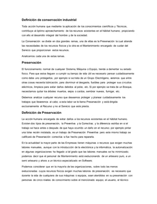 Definición de conservación industrial
Toda acción humana que mediante la aplicación de los conocimientos científicos y Técnicos,
contribuye al óptimo aprovechamiento de los recursos existentes en el hábitat humano; propiciando
con ello el desarrollo integral del hombre y de la sociedad.
La Conservación se divide en dos grandes ramas, una de ellas es la Preservación la cual atiende
las necesidades de los recursos físicos y la otra es el Mantenimiento encargado de cuidar del
Servicio que proporcionan estos recursos.
Analicemos cada una de estas ramas.
Preservación
El funcionamiento normal de cualquier Sistema, Máquina o Equipo, tiende a demeritar su estado
físico. Para que estos lleguen a cumplir su tiempo de vida útil es necesario pensar cuidadosamente
como debe uno protegerlos; por ejemplo si se trata de un Grupo Electrógeno, veremos que entre
otras cosas necesita lubricación, para disminuir el desgaste, fusibles para proteger sus circuitos
eléctricos, limpieza para evitar daños debidos al polvo, etc. Si por ejemplo se trata de un Bosque,
necesitamos quitar los árboles muertos, viejos o caídos, sembrar nuevos, fumigar, etc.
Debemos analizar cualquier recurso que deseamos proteger y planear cuidadosamente los
trabajos que llevaremos al cabo; a esta labor se le llama Preservación y está dirigida
exclusivamente al Recurso y no al Servicio que este presta.
Definición de Preservación
La acción humana encargada de evitar daños a los recursos existentes en el hábitat humano.
Existen dos tipos de preservación, la Preventiva y la Correctiva; y la diferencia estriba en si el
trabajo se hace antes o después de que haya ocurrido un daño en el recurso; por ejemplo pintar
una tolva recién instalada, es un trabajo de Preservación Preventiva pero este mismo trabajo se
calificará de Preservación correctiva si fue hecho para repararla.
En la actualidad la mayor parte de las Empresas tienen máquinas o recursos que exigen muchas
labores manuales, aunque con la introducción de la electrónica y la informática, la automatización
en algunas organizaciones ha llegado a tal grado que las labores manuales se ha minimizado;
podemos decir que el personal de Mantenimiento está evolucionando de un artesano puro, a un
semi artesano y ahora a un técnico especializado en Software;
Podemos considerar que en la mayoría de las organizaciones, sobre todo las menos
evolucionadas cuyos recursos físicos exigen muchas labores de preservación; es necesario que
durante la vida de cualquiera de sus máquinas o equipos, sean atendidos en su preservación con
personas de cinco niveles de conocimiento sobre el mencionado equipo; el usuario, el técnico
 