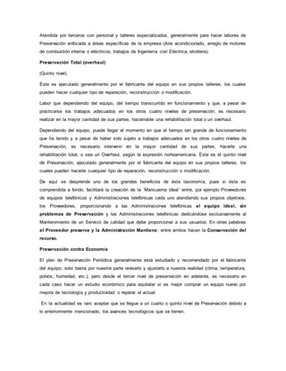 Atendida por terceros con personal y talleres especializados, generalmente para hacer labores de
Preservación enfocada a áreas específicas de la empresa (Aire acondicionado, arreglo de motores
de combustión interna o eléctricos, trabajos de Ingeniería civil Eléctrica, etcétera).
Preservación Total (overhaul)
(Quinto nivel).
Éste es ejecutado generalmente por el fabricante del equipo en sus propios talleres, los cuales
pueden hacer cualquier tipo de reparación, reconstrucción o modificación.
Labor que dependiendo del equipo, del tiempo transcurrido en funcionamiento y que, a pesar de
practicarse los trabajos adecuados en los otros cuatro niveles de preservación, es necesario
realizar en la mayor cantidad de sus partes, haciéndole una rehabilitación total o un overhaul.
Dependiendo del equipo, puede llegar el momento en que el tiempo tan grande de funcionamiento
que ha tenido y a pesar de haber sido sujeto a trabajos adecuados en los otros cuatro niveles de
Preservación, es necesario intervenir en la mayor cantidad de sus partes, hacerle una
rehabilitación total, o sea un Overhaul, según la expresión norteamericana. Este es el quinto nivel
de Preservación, ejecutado generalmente por el fabricante del equipo en sus propios talleres, los
cuales pueden hacerle cualquier tipo de reparación, reconstrucción o modificación.
De aquí se desprende uno de los grandes beneficios de ésta taxonomía, pues si ésta es
comprendida a fondo, facilitará la creación de la ¨Mancuerna ideal¨ entre, por ejemplo Proveedores
de equipos telefónicos y Administraciones telefónicas cada uno atendiendo sus propios objetivos;
los Proveedores, proporcionando a las Administraciones telefónicas el equipo ideal, sin
problemas de Preservación y las Administraciones telefónicas dedicándose exclusivamente al
Mantenimiento de un Servicio de calidad que debe proporcionar a sus usuarios. En otras palabras
el Proveedor preserva y la Administración Mantiene; entre ambos hacen la Conservación del
recurso.
Preservación contra Economía
El plan de Preservación Periódica generalmente está estudiado y recomendado por el fabricante
del equipo, solo basta por nuestra parte revisarlo y ajustarlo a nuestra realidad (clima, temperatura,
polvos, humedad, etc.); pero desde el tercer nivel de preservación en adelante, es necesario en
cada caso hacer un estudio económico para aquilatar si es mejor comprar un equipo nuevo por
mejora de tecnología y productividad o reparar el actual.
En la actualidad es raro aceptar que se llegue a un cuarto o quinto nivel de Preservación debido a
lo anteriormente mencionado, los avances tecnológicos que se tienen.
 