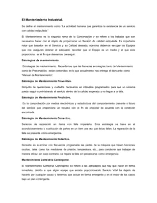 El Mantenimiento Industrial.
Se define al mantenimiento como “La actividad humana que garantiza la existencia de un servicio
con calidad estipulada.”
El Mantenimiento es la segunda rama de la Conservación y se refiere a los trabajos que son
necesarios hacer con el objeto de proporcionar un Servicio de calidad estipulada. Es importante
notar que basados en el Servicio y su Calidad deseada, nosotros debemos escoger los Equipos
que nos aseguren obtener el adecuado; recordar que el Equipo es un medio y el que este
proporciona, es el fin que deseamos conseguir.
Estrategias de mantenimiento.
Estrategias de mantenimiento. Recordemos que las llamadas estrategias tanto de Mantenimiento
como de Preservación, están contenidas en lo que actualmente nos entrega el fabricante como
“Manual de Mantenimiento”.
Estrategia de Mantenimiento Preventivo.
Conjunto de operaciones y cuidados necesarios en intervalos programados para que un sistema
pueda seguir suministrando el servicio dentro de la calidad esperada y no llegue a la falla.
Estrategia de Mantenimiento Predictivo.
Es la comprobación por medios electrónicos y estadísticos del comportamiento presente o futuro
del servicio que proporciona un recurso con el fin de proceder de acuerdo con la condición
encontrada.
Estrategia de Mantenimiento Correctivo.
Servicios de reparación en ítems con falla imprevista. Esta estrategia se basa en el
acondicionamiento o sustitución de partes en un ítem una vez que éstas fallan. La reparación de la
falla se presenta como emergencia.
Estrategia de Mantenimiento Detectivo.
Consiste en examinar con frecuencia programada las partes de la máquina que tienen funciones
ocultas, tales como los medidores de presión, temperatura, etc., para corroborar que trabajan de
manera eficaz; en caso contrario, se repara la falla sin presentarse como emergencia
Mantenimiento Correctivo Contingente
El Mantenimiento Correctivo Contingente se refiere a las actividades que hay que hacer en forma
inmediata, debido a que algún equipo que estaba proporcionando Servicio Vital ha dejado de
hacerlo por cualquier causa y tenemos que actuar en forma emergente y en el mejor de los casos
bajo un plan contingente.
 