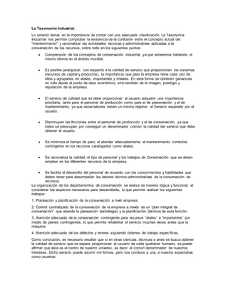 La Taxonomía Industrial.
Lo anterior deriva en la importancia de contar con una adecuada clasificación. La Taxonomía
Industrial nos permite comprobar la existencia de la confusión entre el concepto actual del
“mantenimiento” y racionalizar las actividades técnicas y administrativas aplicadas a la
conservación de los recursos, sobre todo en los siguientes puntos:
 Comprensión de los conceptos de conservación industrial, ya que estaremos hablando el
mismo idioma en el ámbito mundial.
 Es posible jerarquizar, con respecto a la calidad de servicio que proporcionan los sistemas
(recursos de capital y productos), la importancia que para la empresa tiene cada uno de
ellos y agruparlos en vitales, importantes y triviales. En esta forma se obtienen ganancias
no sólo desde el punto de vista económico, sino también de la imagen, prestigio y
reputación de la empresa.
 El servicio de calidad que se debe proporcionar al usuario adquiere una importancia
prioritaria, tanto para el personal de producción como para el de preservación y el de
mantenimiento, ya que estas labores tienen un mismo objetivo: el Servicio esperado por el
usuario.
 Disminuyen las fricciones entre el personal de producción y el de conservación, ya que
todos se preocupan por conseguir un denominador común: la calidad del servicio que debe
obtener el usuario.
 Se minimiza el tiempo de paro, al atender adecuadamente al mantenimiento correctivo
contingente en los recursos catalogados como vitales.
 Se racionaliza la calidad, el tipo de personal y los trabajos de Conservación que se deben
emplear en los diferentes recursos de la empresa.
 Se facilita el desarrollo del personal de acuerdo con los conocimientos y habilidades que
deben tener para desempeñar las labores técnico-administrativas de la conservación de
recursos.
La organización de los departamentos de conservación se realiza de manera lógica y funcional, al
considerar los aspectos necesarios para desarrollarla, lo que permite realizar los siguientes
trabajos:
1. Planeación y planificación de la conservación a nivel empresa.
2. Control centralizado de la conservación de la empresa a través de un “plan integral de
conservación” que atiende la planeación (estrategia) y la planificación (táctica) de esta función.
3. Atención adecuada de la conservación contingente para recursos “vitales” e “importantes” por
medio de planes contingentes, lo que permite rehabilitar el servicio muchas veces antes que la
máquina.
4. Atención adecuada de los defectos y errores siguiendo órdenes de trabajo específicas.
Como conclusión, es necesario resaltar que si en otras ciencias, técnicas o artes se busca obtener
la calidad de servicio que se espera proporcionar al usuario de cada quehacer humano, se puede
afirmar que éste es el centro de nuestro universo, es decir, el común denominador de nuestros
intereses. Dicho servicio puede asumir mil formas, pero nos conduce a una, a nuestra expectativa
como usuarios.
 