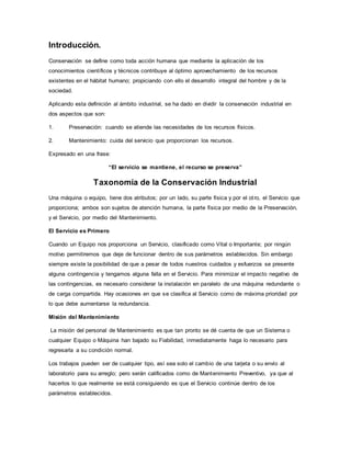 Introducción.
Conservación se define como toda acción humana que mediante la aplicación de los
conocimientos científicos y técnicos contribuye al óptimo aprovechamiento de los recursos
existentes en el hábitat humano; propiciando con ello el desarrollo integral del hombre y de la
sociedad.
Aplicando esta definición al ámbito industrial, se ha dado en dividir la conservación industrial en
dos aspectos que son:
1. Preservación: cuando se atiende las necesidades de los recursos físicos.
2. Mantenimiento: cuida del servicio que proporcionan los recursos.
Expresado en una frase:
“El servicio se mantiene, el recurso se preserva”
Taxonomía de la Conservación Industrial
Una máquina o equipo, tiene dos atributos; por un lado, su parte física y por el otro, el Servicio que
proporciona; ambos son sujetos de atención humana, la parte física por medio de la Preservación,
y el Servicio, por medio del Mantenimiento.
El Servicio es Primero
Cuando un Equipo nos proporciona un Servicio, clasificado como Vital o Importante; por ningún
motivo permitiremos que deje de funcionar dentro de sus parámetros establecidos. Sin embargo
siempre existe la posibilidad de que a pesar de todos nuestros cuidados y esfuerzos se presente
alguna contingencia y tengamos alguna falla en el Servicio. Para minimizar el impacto negativo de
las contingencias, es necesario considerar la instalación en paralelo de una máquina redundante o
de carga compartida. Hay ocasiones en que se clasifica al Servicio como de máxima prioridad por
lo que debe aumentarse la redundancia.
Misión del Mantenimiento
La misión del personal de Mantenimiento es que tan pronto se dé cuenta de que un Sistema o
cualquier Equipo o Máquina han bajado su Fiabilidad, inmediatamente haga lo necesario para
regresarla a su condición normal.
Los trabajos pueden ser de cualquier tipo, así sea solo el cambio de una tarjeta o su envío al
laboratorio para su arreglo; pero serán calificados como de Mantenimiento Preventivo, ya que al
hacerlos lo que realmente se está consiguiendo es que el Servicio continúe dentro de los
parámetros establecidos.
 