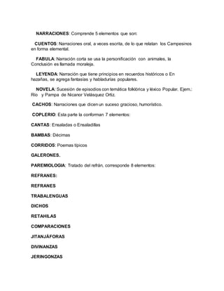 NARRACIONES: Comprende 5 elementos que son:
CUENTOS: Narraciones oral, a veces escrita, de lo que relatan los Campesinos
en forma elemental.
FABULA: Narración corta se usa la personificación con animales, la
Conclusión es llamada moraleja.
LEYENDA: Narración que tiene principios en recuerdos históricos o En
hazañas, se agrega fantasías y habladurías populares.
NOVELA: Sucesión de episodios con temática folklórica y léxico Popular. Ejem.:
Río y Pampa de Nicanor Velásquez Ortiz.
CACHOS: Narraciones que dicen un suceso gracioso, humorístico.
COPLERIO: Esta parte la conforman 7 elementos:
CANTAS: Ensaladas o Ensaladillas
BAMBAS: Décimas
CORRIDOS: Poemas típicos
GALERONES.
PAREMIOLOGIA: Tratado del refrán, corresponde 8 elementos:
REFRANES:
REFRANES
TRABALENGUAS
DICHOS
RETAHILAS
COMPARACIONES
JITANJÁFORAS
DIVINANZAS
JERINGONZAS
 