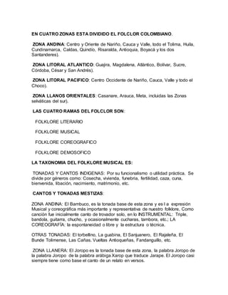EN CUATRO ZONAS ESTA DIVIDIDO EL FOLCLOR COLOMBIANO.
ZONA ANDINA: Centro y Oriente de Nariño, Cauca y Valle, todo el Tolima, Huila,
Cundinamarca, Caldas, Quindío, Risaralda, Antioquia, Boyacá y los dos
Santanderes).
ZONA LITORAL ATLANTICO: Guajira, Magdalena, Atlántico, Bolívar, Sucre,
Córdoba, César y San Andrés).
ZONA LITORAL PACIFICO: Centro Occidente de Nariño, Cauca, Valle y todo el
Choco).
ZONA LLANOS ORIENTALES: Casanare, Arauca, Meta, incluidas las Zonas
selváticas del sur).
LAS CUATRO RAMAS DEL FOLCLOR SON:
FOLKLORE LITERARIO
FOLKLORE MUSICAL
FOLKLORE COREOGRAFICO
FOLKLORE DEMOSOFICO
LA TAXONOMIA DEL FOLKLORE MUSICAL ES:
TONADAS Y CANTOS INDIGENAS: Por su funcionalismo o utilidad práctica. Se
divide por géneros como: Cosecha, vivienda, funebria, fertilidad, caza, cuna,
bienvenida, libación, nacimiento, matrimonio, etc.
CANTOS Y TONADAS MESTIZAS:
ZONA ANDINA: El Bambuco, es la tonada base de esta zona y es l a expresión
Musical y coreográfica más importante y representativa de nuestro folklore, Como
canción fue inicialmente canto de trovador solo, en lo INSTRUMENTAL: Triple,
bandola, guitarra, chucho, y ocasionalmente cucharas, tambora, etc.; LA
COREOGRAFÍA: la espontaneidad o libre y la estructura o técnica.
OTRAS TONADAS: El torbellino, La guabina, El Sanjuanero, El Rajaleña, El
Bunde Tolimense, Las Cañas. Vueltas Antioqueñas, Fandanguillo, etc.
ZONA LLANERA: El Joropo es la tonada base de esta zona, la palabra Joropo de
la palabra Joropo de la palabra arábiga Xarop que traduce Jarape. El Joropo casi
siempre tiene como base el canto de un relato en versos.
 